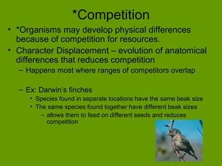 *Competition
• *Organisms may develop physical differences
  because of competition for resources.
• Character Displacement – evolution of anatomical
  differences that reduces competition
  – Happens most where ranges of competitors overlap

  – Ex: Darwin’s finches
     • Species found in separate locations have the same beak size
     • The same species found together have different beak sizes
         – allows them to feed on different seeds and reduces
           competition
 