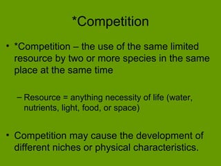 *Competition
• *Competition – the use of the same limited
  resource by two or more species in the same
  place at the same time

  – Resource = anything necessity of life (water,
    nutrients, light, food, or space)


• Competition may cause the development of
  different niches or physical characteristics.
 