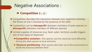 Negative Associations :
 Competition (-,-) :
 Competition describes the interaction between two organisms whereby
the fitness of one is lowered by the presence of the other
 Competition can be intraspecific (between members of same species) or
interspecific (between members of different species)
 Limited supplies of resources (e.g. food, water, territory) usually triggers
one of two types of responses:
Competitive exclusion : One species uses the resources more efficiently,
driving the other species to local extinction
 Resource partitioning : Both species alter their use of the environment to
divide the resources between them
 