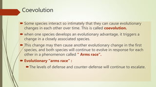 Coevolution
 Some species interact so intimately that they can cause evolutionary
changes in each other over time. This is called coevolution.
 when one species develops an evolutionary advantage, it triggers a
change in a closely associated species.
 This change may then cause another evolutionary change in the first
species, and both species will continue to evolve in response for each
other in a phenomenon called “ Arms race”.
 Evolutionary “arms race” :
The levels of defense and counter-defense will continue to escalate.
 