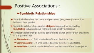 Positive Associations :
Symbiotic Relationships
 Symbiosis describes the close and persistent (long-term) interaction
between two species
 Symbiotic relationships can be obligate (required for survival) or
facultative (advantageous without being strictly necessary)
 Symbiotic relationships can be beneficial to either one or both organisms
in the partnership:
 Mutualism (+,+) Both species benefit from the interaction.
Commensalism (+, 0) One species benefits, the other is unaffected.
Parasitism (+,-) One species benefits to the detriment of the other species.
 