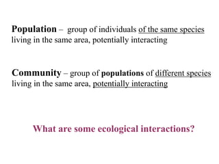 Population – group of individuals of the same species
living in the same area, potentially interacting

Community – group of populations of different species
living in the same area, potentially interacting

What are some ecological interactions?

 