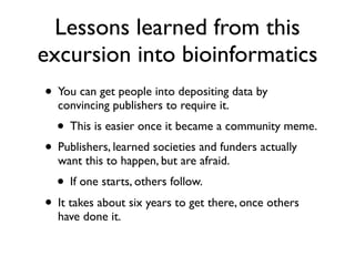 Lessons learned from this
excursion into bioinformatics
• You can get people into depositing data by
convincing publishers to require it.
• This is easier once it became a community meme.
• Publishers, learned societies and funders actually
want this to happen, but are afraid.
• If one starts, others follow.
• It takes about six years to get there, once others
have done it.
 