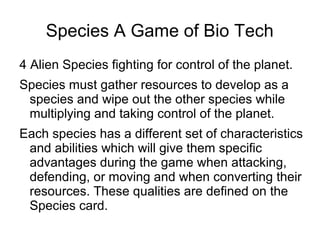 Species A Game of Bio Tech
4 Alien Species fighting for control of the planet.
Species must gather resources to develop as a
species and wipe out the other species while
multiplying and taking control of the planet.
Each species has a different set of characteristics
and abilities which will give them specific
advantages during the game when attacking,
defending, or moving and when converting their
resources. These qualities are defined on the
Species card.
 