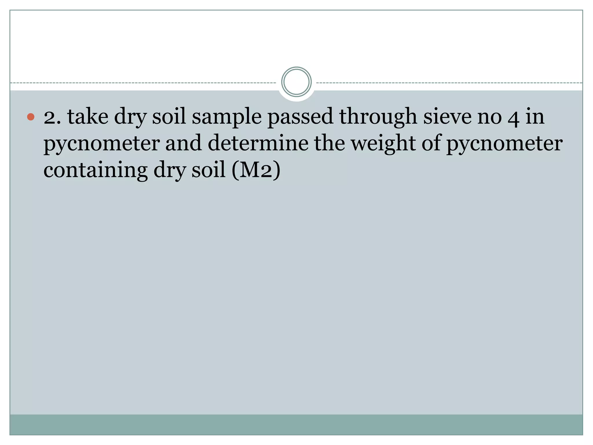  2. take dry soil sample passed through sieve no 4 in
pycnometer and determine the weight of pycnometer
containing dry soil (M2)
 