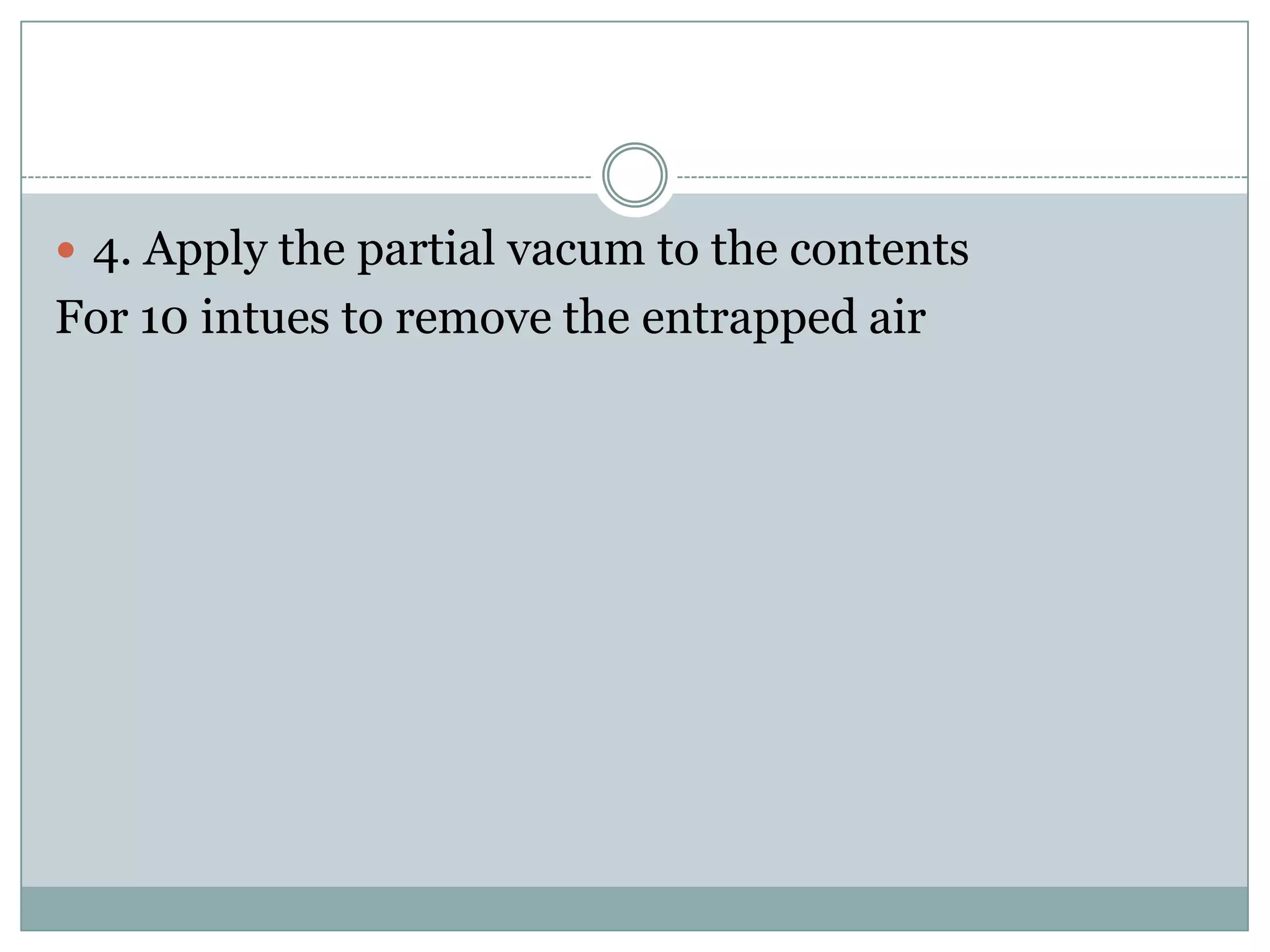  4. Apply the partial vacum to the contents
For 10 intues to remove the entrapped air
 