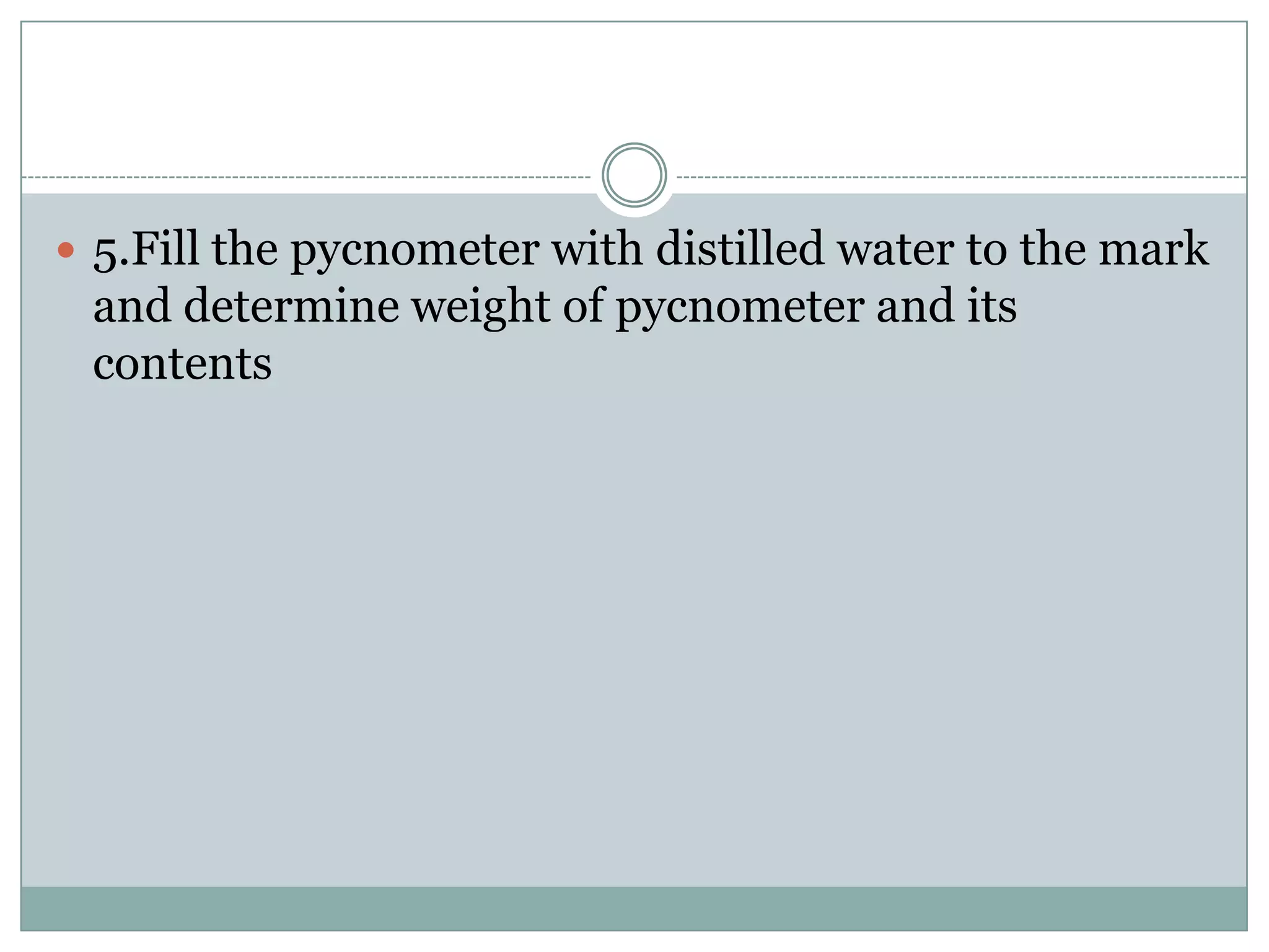  5.Fill the pycnometer with distilled water to the mark
and determine weight of pycnometer and its
contents
 
