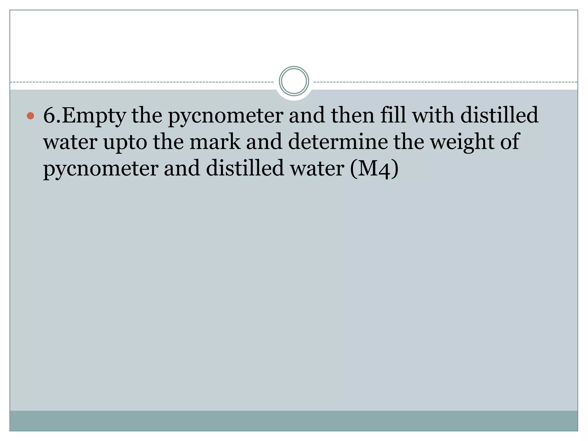  6.Empty the pycnometer and then fill with distilled
water upto the mark and determine the weight of
pycnometer and distilled water (M4)
 
