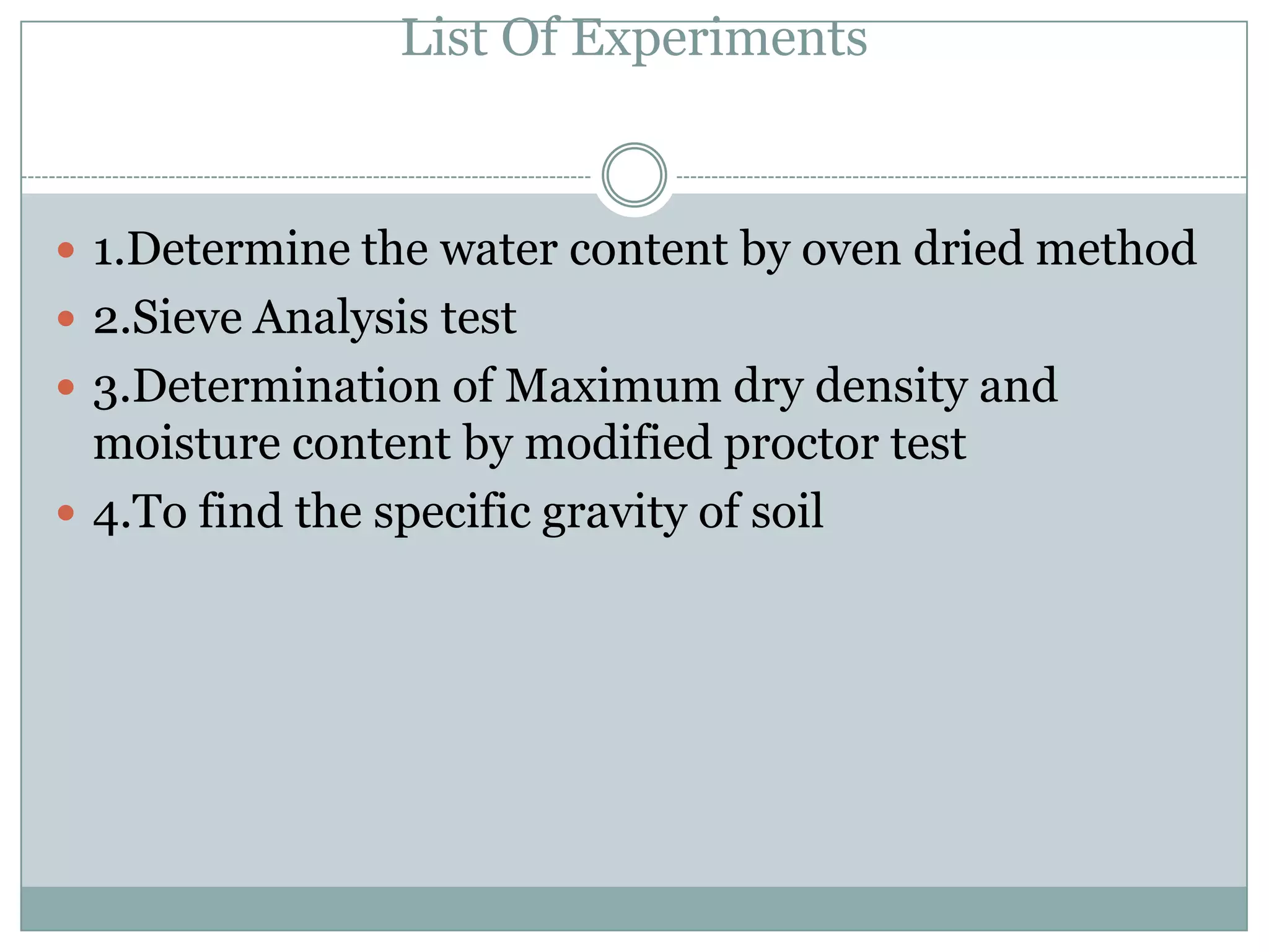 List Of Experiments
 1.Determine the water content by oven dried method
 2.Sieve Analysis test
 3.Determination of Maximum dry density and
moisture content by modified proctor test
 4.To find the specific gravity of soil
 