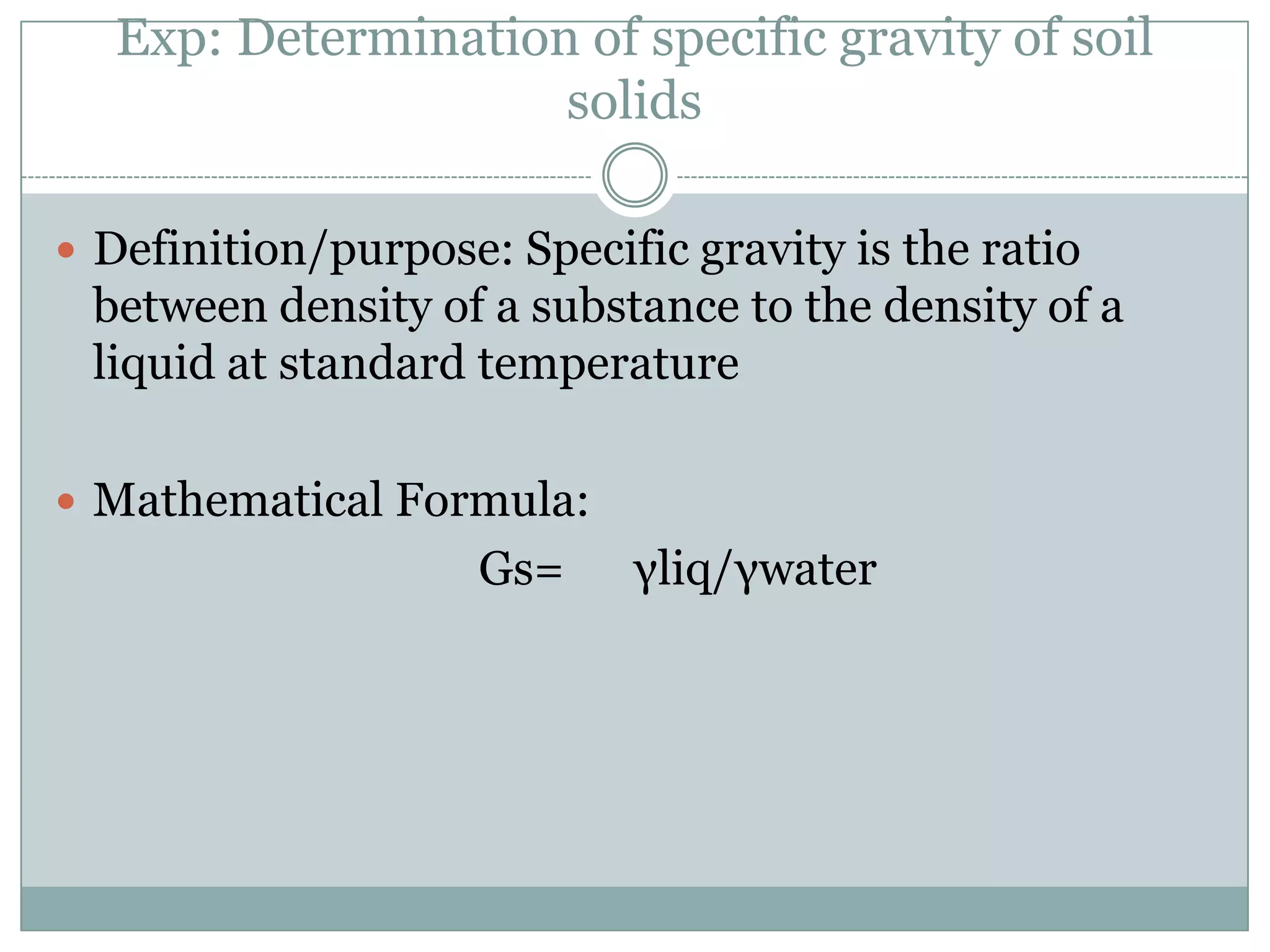 Exp: Determination of specific gravity of soil
solids
 Definition/purpose: Specific gravity is the ratio
between density of a substance to the density of a
liquid at standard temperature
 Mathematical Formula:
Gs= γliq/γwater
 
