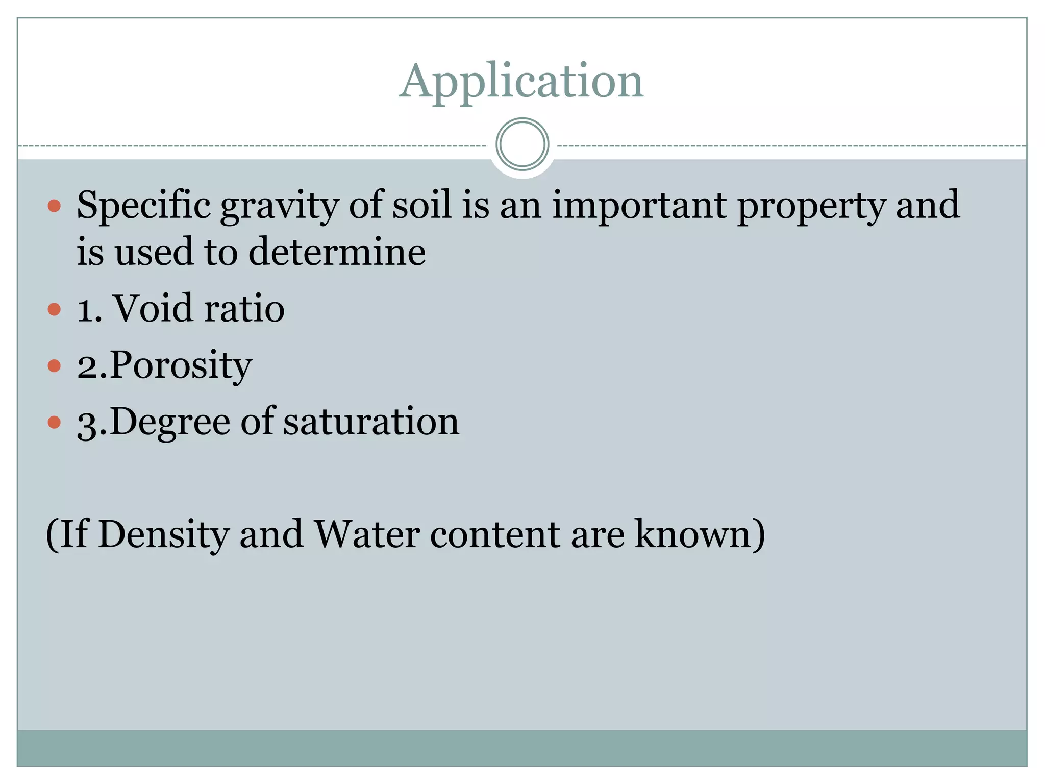 Application
 Specific gravity of soil is an important property and
is used to determine
 1. Void ratio
 2.Porosity
 3.Degree of saturation
(If Density and Water content are known)
 