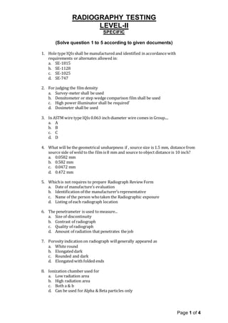 RADIOGRAPHY TESTING
LEVEL-II
Page 1 of 4
SPECIFIC
(Solve question 1 to 5 according to given documents)
1. Hole type IQIs shall be manufactured and identified in accordance with
requirements or alternates allowed in:
a. SE-1815
b. SE-1128
c. SE-1025
d. SE-747
2. For judging the film density
a. Survey-meter shall be used
b. Densitometer or step wedge comparison film shall be used
c. High power illuminator shall be required’
d. Dosimeter shall be used
3. In ASTM wire type IQIs 0.063 inch diameter wire comes in Group....
a. A
b. B
c. C
d. D
4. What will be the geometrical unsharpness if , source size is 1.5 mm, distance from
source side of weld to the film is 8 mm and source to object distance is 10 inch?
a. 0.0582 mm
b. 0.582 mm
c. 0.0472 mm
d. 0.472 mm
5. Whichis not requires to prepare Radiograph Review Form
a. Date of manufacture’s evaluation
b. Identification of the manufacturer’s representative
c. Name of the person whotaken the Radiographic exposure
d. Listing of each radiograph location
6. The penetrameter is used to measure...
a. Size of discontinuity
b. Contrast of radiograph
c. Quality of radiograph
d. Amount of radiation that penetrates the job
7. Porosity indication on radiograph willgenerally appeared as
a. White round
b. Elongated dark
c. Rounded and dark
d. Elongated with folded ends
8. Ionization chamber used for
a. Low radiation area
b. High radiation area
c. Both a & b
d. Can be used for Alpha & Beta particles only
 