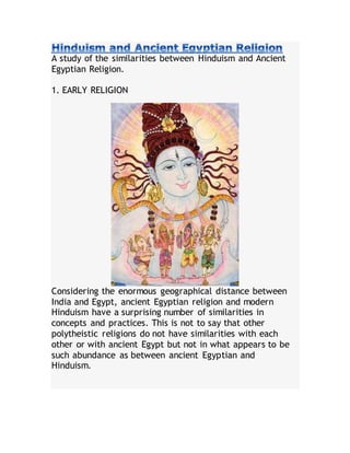 A study of the similarities between Hinduism and Ancient
Egyptian Religion.
1. EARLY RELIGION
Considering the enormous geographical distance between
India and Egypt, ancient Egyptian religion and modern
Hinduism have a surprising number of similarities in
concepts and practices. This is not to say that other
polytheistic religions do not have similarities with each
other or with ancient Egypt but not in what appears to be
such abundance as between ancient Egyptian and
Hinduism.
 