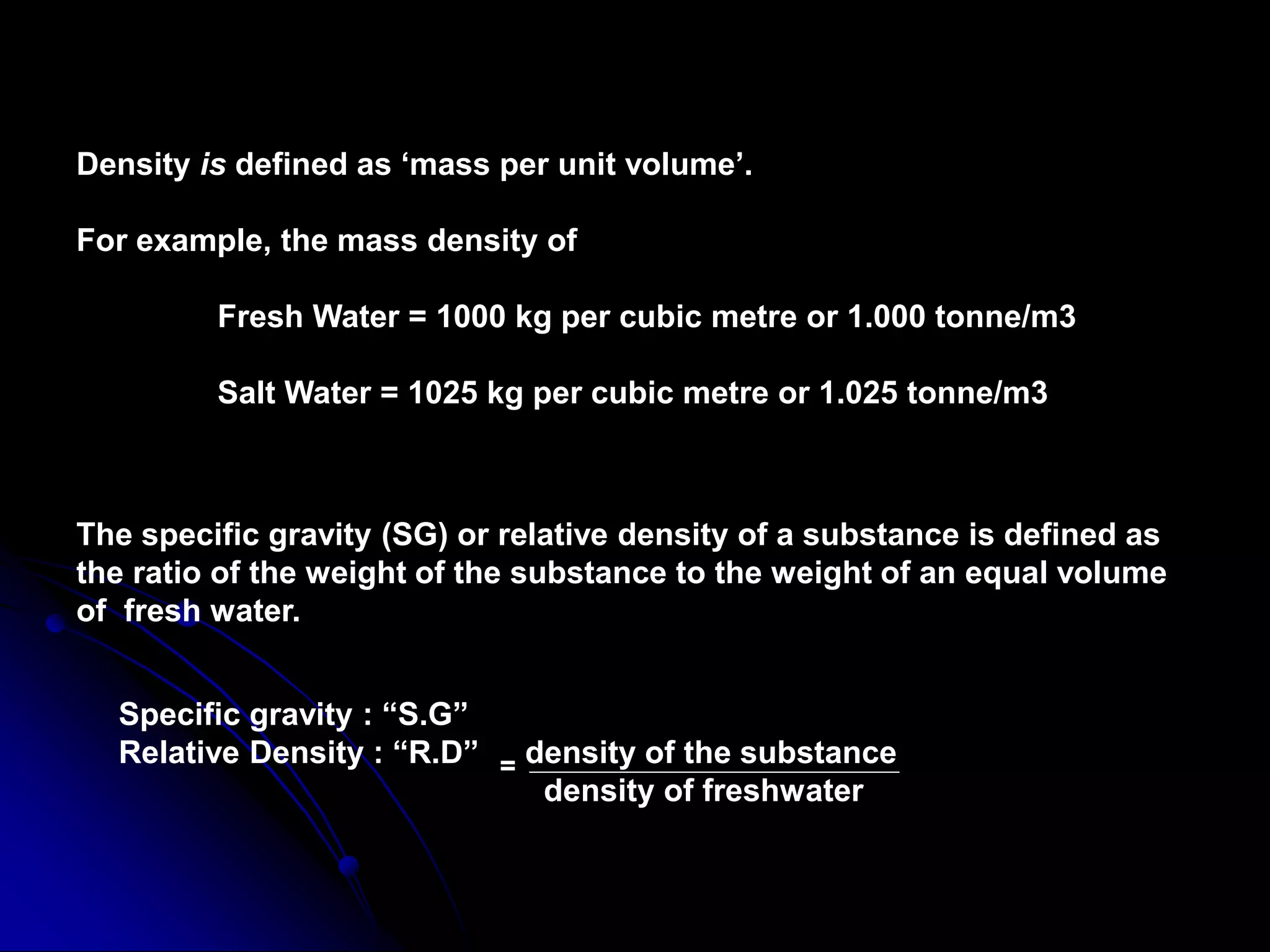 Density is defined as ‘mass per unit volume’.
For example, the mass density of
Fresh Water = 1000 kg per cubic metre or 1.000 tonne/m3
Salt Water = 1025 kg per cubic metre or 1.025 tonne/m3
The specific gravity (SG) or relative density of a substance is defined as
the ratio of the weight of the substance to the weight of an equal volume
of fresh water.
Specific gravity : “S.G”
Relative Density : “R.D” = density of the substance
density of freshwater
