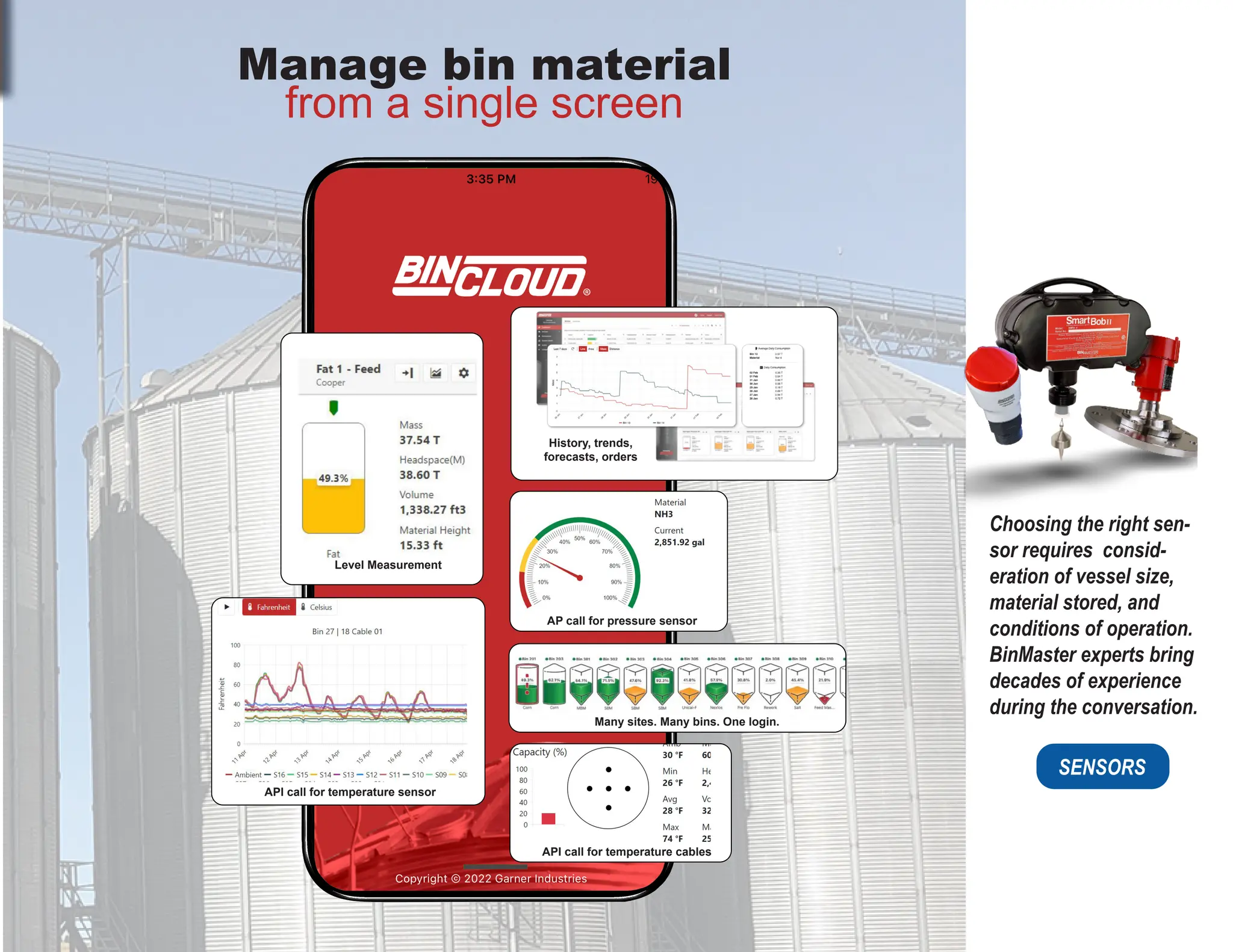 Choosing the right sen-
sor requires consid-
eration of vessel size,
material stored, and
conditions of operation.
BinMaster experts bring
decades of experience
during the conversation.
SENSORS
Manage bin material
from a single screen
Level Measurement
API call for temperature sensor
API call for temperature cables
AP call for pressure sensor
History, trends,
forecasts, orders
Many sites. Many bins. One login.
 