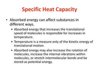 Specific Heat Capacity
• Absorbed energy can affect substances in
different ways.
• Absorbed energy that increases the translational
speed of molecules is responsible for increases in
temperature.
• Temperature is a measure only of the kinetic energy of
translational motion.
• Absorbed energy may also increase the rotation of
molecules, increase the internal vibrations within
molecules, or stretch intermolecular bonds and be
stored as potential energy.
 