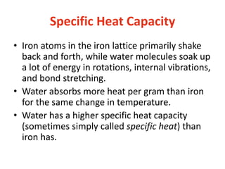 Specific Heat Capacity
• Iron atoms in the iron lattice primarily shake
back and forth, while water molecules soak up
a lot of energy in rotations, internal vibrations,
and bond stretching.
• Water absorbs more heat per gram than iron
for the same change in temperature.
• Water has a higher specific heat capacity
(sometimes simply called specific heat) than
iron has.
 