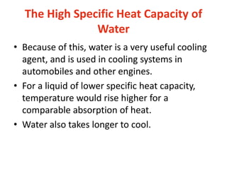 The High Specific Heat Capacity of
Water
• Because of this, water is a very useful cooling
agent, and is used in cooling systems in
automobiles and other engines.
• For a liquid of lower specific heat capacity,
temperature would rise higher for a
comparable absorption of heat.
• Water also takes longer to cool.
 