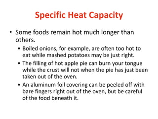 Specific Heat Capacity
• Some foods remain hot much longer than
others.
• Boiled onions, for example, are often too hot to
eat while mashed potatoes may be just right.
• The filling of hot apple pie can burn your tongue
while the crust will not when the pie has just been
taken out of the oven.
• An aluminum foil covering can be peeled off with
bare fingers right out of the oven, but be careful
of the food beneath it.
 