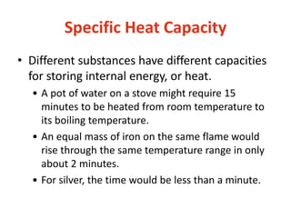 Specific Heat Capacity
• Different substances have different capacities
for storing internal energy, or heat.
• A pot of water on a stove might require 15
minutes to be heated from room temperature to
its boiling temperature.
• An equal mass of iron on the same flame would
rise through the same temperature range in only
about 2 minutes.
• For silver, the time would be less than a minute.
 
