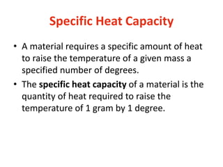 Specific Heat Capacity
• A material requires a specific amount of heat
to raise the temperature of a given mass a
specified number of degrees.
• The specific heat capacity of a material is the
quantity of heat required to raise the
temperature of 1 gram by 1 degree.
 