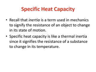 Specific Heat Capacity
• Recall that inertia is a term used in mechanics
to signify the resistance of an object to change
in its state of motion.
• Specific heat capacity is like a thermal inertia
since it signifies the resistance of a substance
to change in its temperature.
 