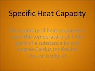 Specific Heat Capacity
The quantity of heat required to
raise the temperature of 1 kilo
gram of a substance by one
degree Celsius (or Kelvin)
The unit is (J/kg o
C)
 