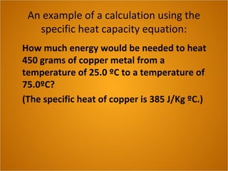An example of a calculation using the
specific heat capacity equation:
How much energy would be needed to heat
450 grams of copper metal from a
temperature of 25.0 ºC to a temperature of
75.0ºC?
(The specific heat of copper is 385 J/Kg ºC.)
 