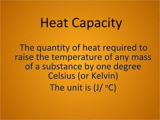 Heat Capacity
The quantity of heat required to
raise the temperature of any mass
of a substance by one degree
Celsius (or Kelvin)
The unit is (J/ o
C)
 