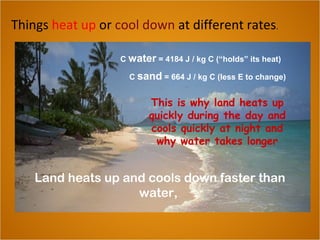 Things heat up or cool down at different rates.
Land heats up and cools down faster than
water,
C water = 4184 J / kg C (“holds” its heat)
C sand = 664 J / kg C (less E to change)
This is why land heats up
quickly during the day and
cools quickly at night and
why water takes longer
 