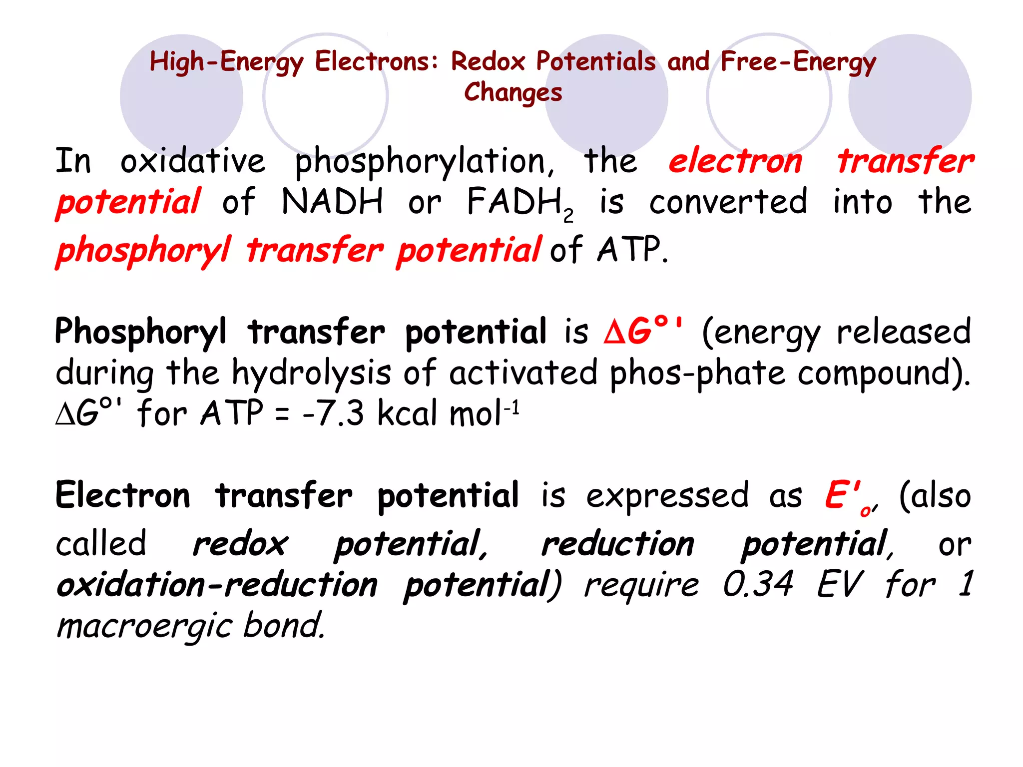 High-Energy Electrons: Redox Potentials and Free-Energy
Changes

In oxidative phosphorylation, the electron transfer
potential of NADH or FADH2 is converted into the
phosphoryl transfer potential of ATP.
Phosphoryl transfer potential is ∆G°' (energy released
during the hydrolysis of activated phos-phate compound).
∆G°' for ATP = -7.3 kcal mol-1
Electron transfer potential is expressed as E'o, (also
called redox potential, reduction potential, or
oxidation-reduction potential) require 0.34 EV for 1
macroergic bond.

 
