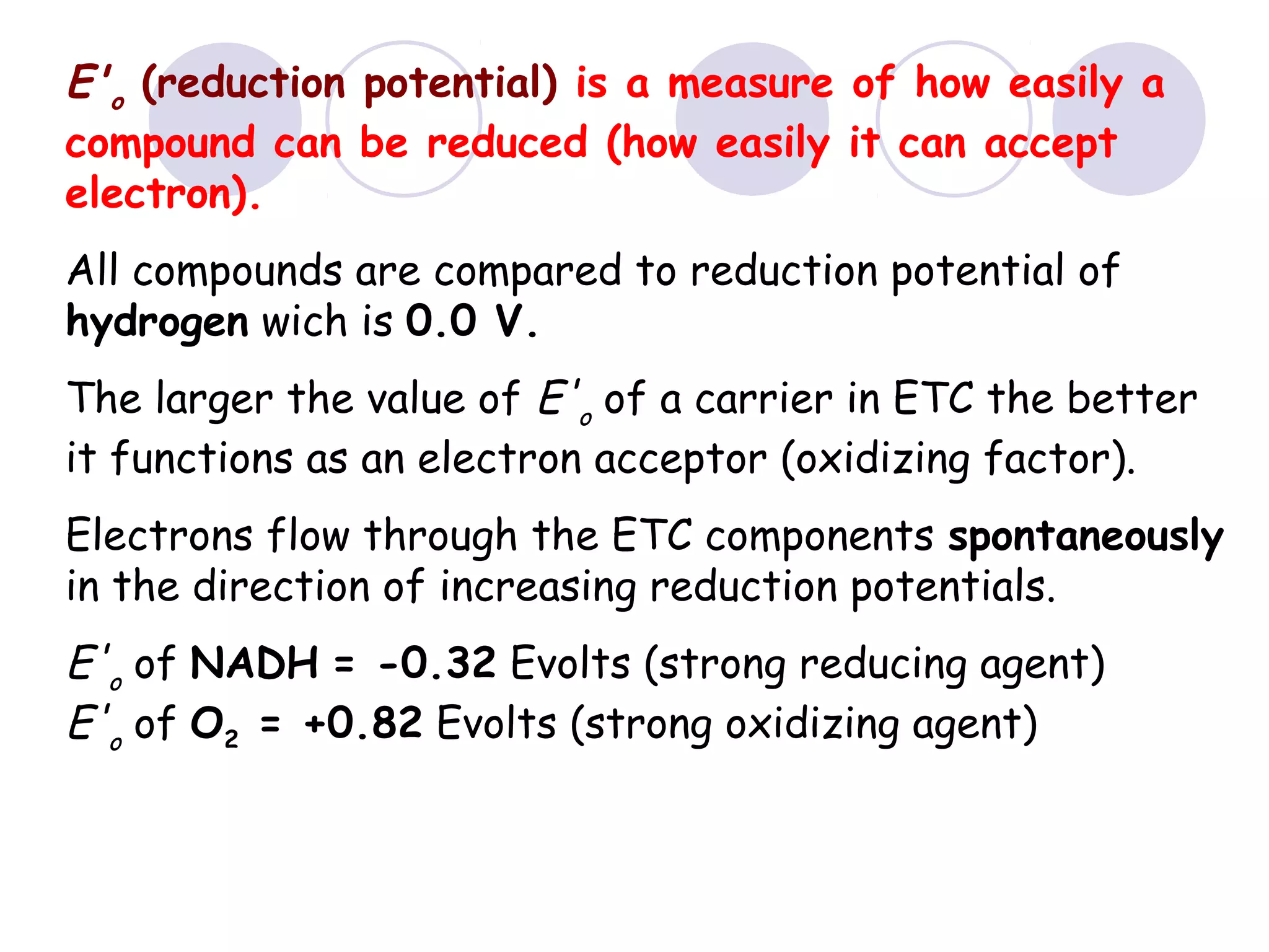 E'o (reduction potential) is a measure of how easily a
compound can be reduced (how easily it can accept
electron).
All compounds are compared to reduction potential of
hydrogen wich is 0.0 V.
The larger the value of E'o of a carrier in ETC the better
it functions as an electron acceptor (oxidizing factor).
Electrons flow through the ETC components spontaneously
in the direction of increasing reduction potentials.

E'o of NADH = -0.32 Evolts (strong reducing agent)
E'o of O2 = +0.82 Evolts (strong oxidizing agent)

 