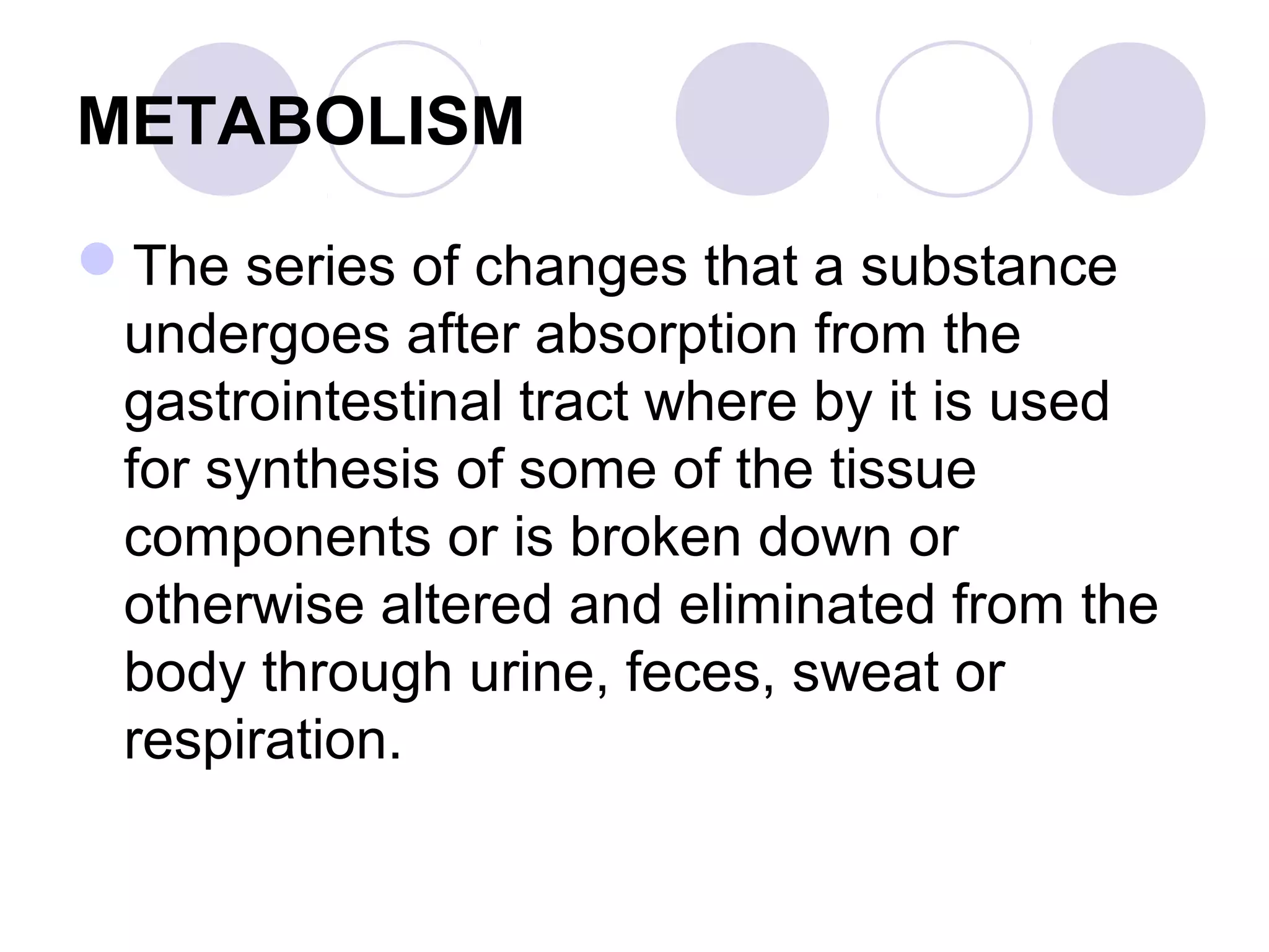 METABOLISM
The series of changes that a substance
undergoes after absorption from the
gastrointestinal tract where by it is used
for synthesis of some of the tissue
components or is broken down or
otherwise altered and eliminated from the
body through urine, feces, sweat or
respiration.

 