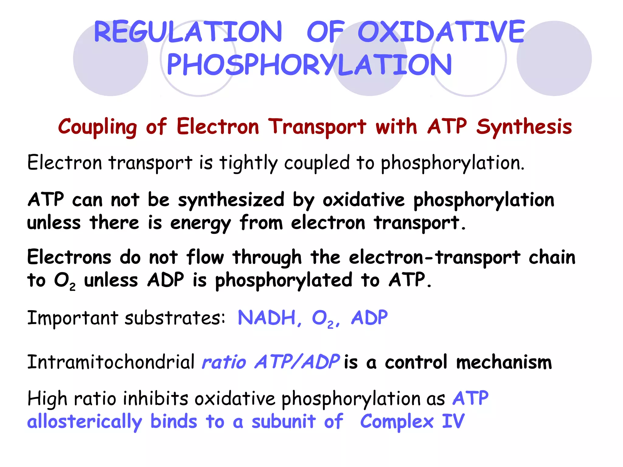 REGULATION OF OXIDATIVE
PHOSPHORYLATION
Coupling of Electron Transport with ATP Synthesis
Electron transport is tightly coupled to phosphorylation.
ATP can not be synthesized by oxidative phosphorylation
unless there is energy from electron transport.
Electrons do not flow through the electron-transport chain
to O2 unless ADP is phosphorylated to ATP.
Important substrates: NADH, O2, ADP
Intramitochondrial ratio ATP/ADP is a control mechanism
High ratio inhibits oxidative phosphorylation as ATP
allosterically binds to a subunit of Complex IV

 
