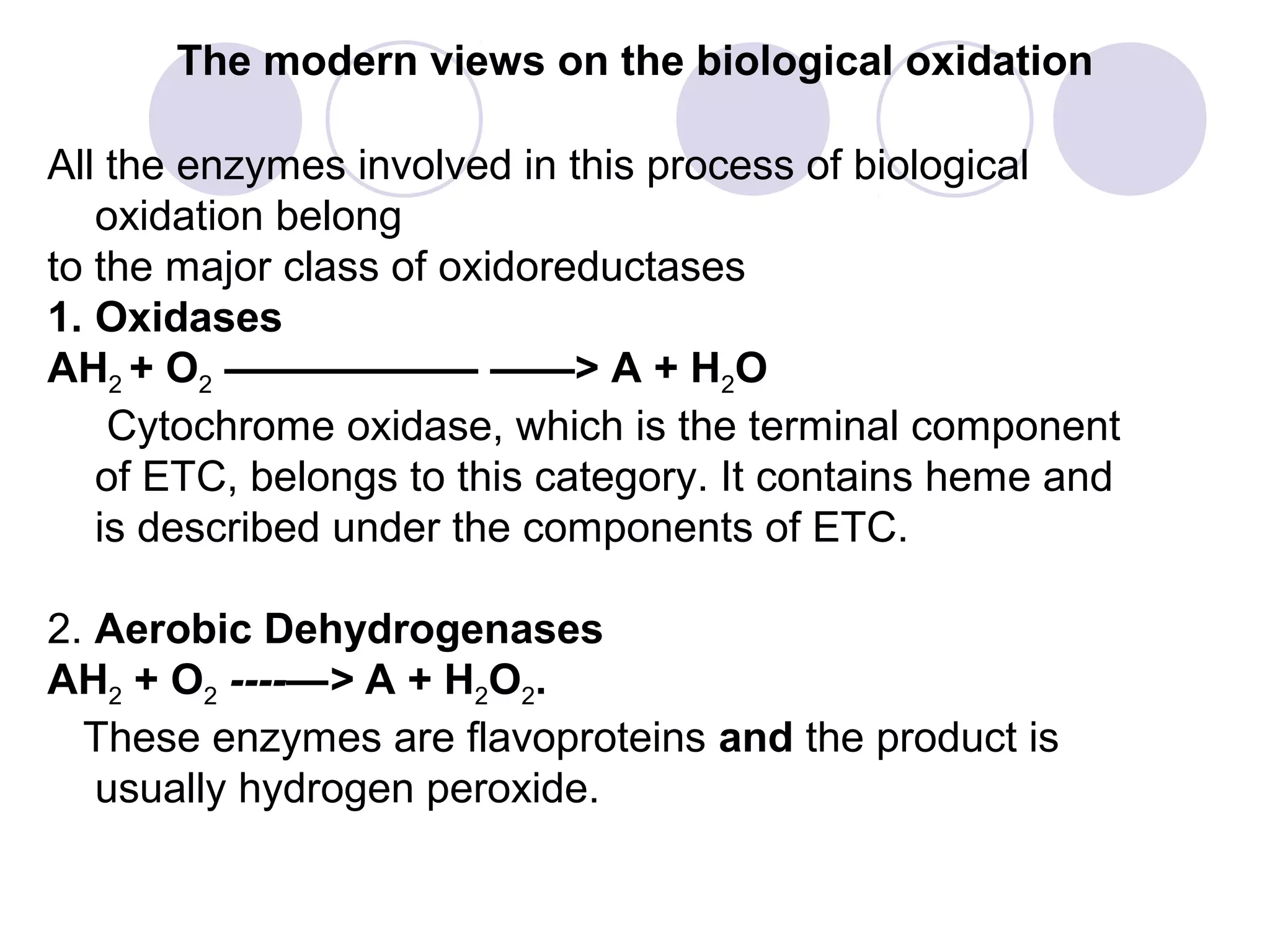The modern views on the biological oxidation
All the enzymes involved in this process of biological
oxidation belong
to the major class of oxidoreductases
1. Oxidases
AH2 + O2 —————— ——> A + H2O
Cytochrome oxidase, which is the terminal component
of ETC, belongs to this category. It contains heme and
is described under the components of ETC.
2. Aerobic Dehydrogenases
AH2 + O2 ----—> A + H2O2.
These enzymes are flavoproteins and the product is
usually hydrogen peroxide.

 