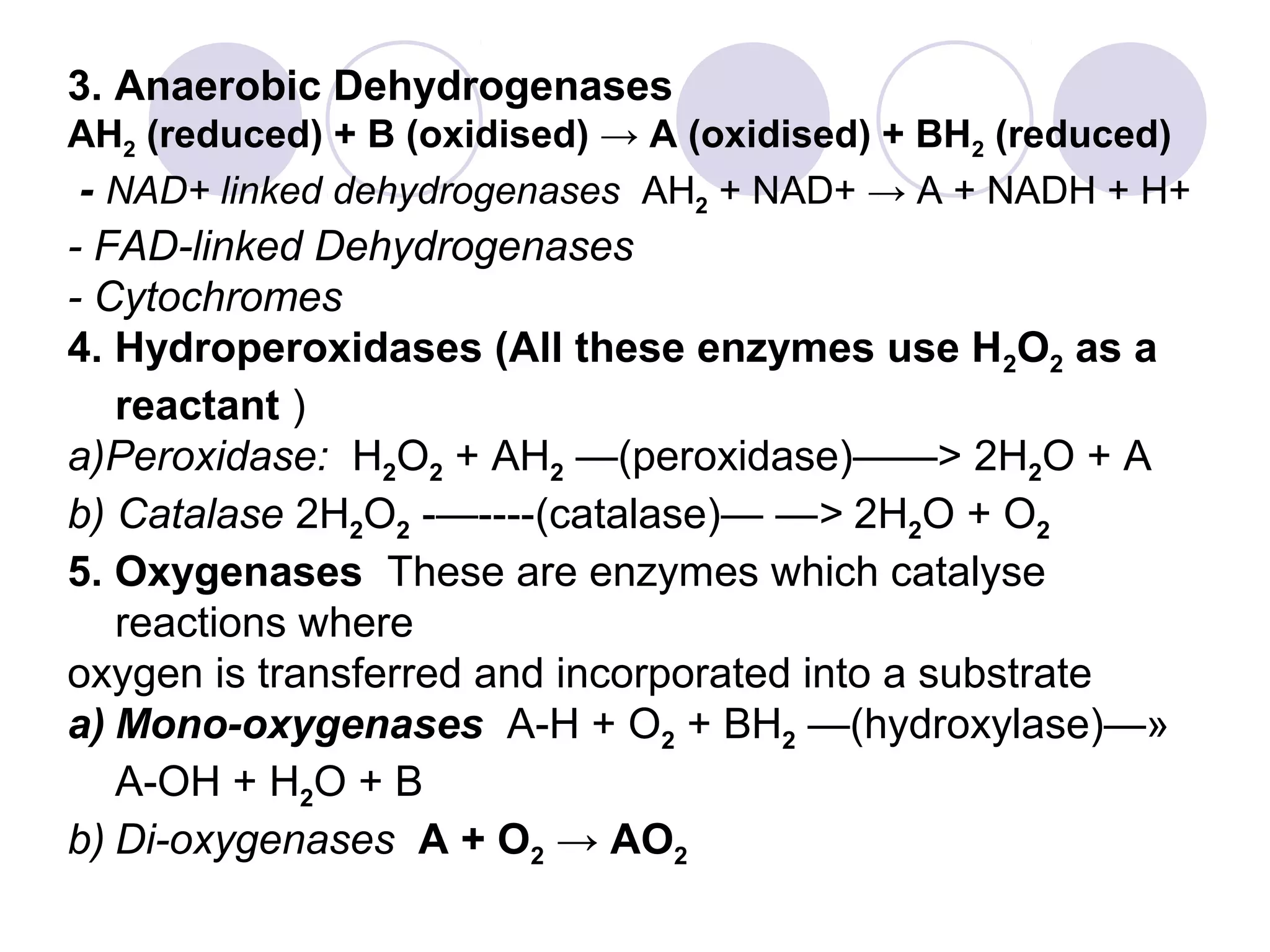 3. Anaerobic Dehydrogenases
AH2 (reduced) + B (oxidised) → A (oxidised) + BH2 (reduced)
- NAD+ linked dehydrogenases AH2 + NAD+ → A + NADH + H+

- FAD-linked Dehydrogenases
- Cytochromes
4. Hydroperoxidases (All these enzymes use H2O2 as a
reactant )
a)Peroxidase: H2O2 + AH2 —(peroxidase)——> 2H2O + A
b) Catalase 2H2O2 -—----(catalase)— —> 2H2O + O2
5. Oxygenases These are enzymes which catalyse
reactions where
oxygen is transferred and incorporated into a substrate
a) Mono-oxygenases A-H + O2 + BH2 —(hydroxylase)—»
A-OH + H2O + B
b) Di-oxygenases A + O2 → AO2

 