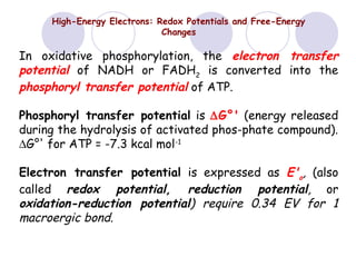 High-Energy Electrons: Redox Potentials and Free-Energy
Changes

In oxidative phosphorylation, the electron transfer
potential of NADH or FADH2 is converted into the
phosphoryl transfer potential of ATP.
Phosphoryl transfer potential is ∆G°' (energy released
during the hydrolysis of activated phos-phate compound).
∆G°' for ATP = -7.3 kcal mol-1
Electron transfer potential is expressed as E'o, (also
called redox potential, reduction potential, or
oxidation-reduction potential) require 0.34 EV for 1
macroergic bond.

 