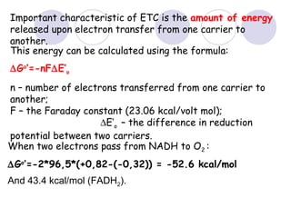 Important characteristic of ETC is the amount of energy
released upon electron transfer from one carrier to
another.
This energy can be calculated using the formula:
∆Go’=-nF∆E’o
n – number of electrons transferred from one carrier to
another;
F – the Faraday constant (23.06 kcal/volt mol);
∆E’o – the difference in reduction
potential between two carriers.
When two electrons pass from NADH to O2 :
∆Go’=-2*96,5*(+0,82-(-0,32)) = -52.6 kcal/mol
And 43.4 kcal/mol (FADH2).

 