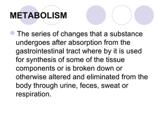 METABOLISM
The series of changes that a substance
undergoes after absorption from the
gastrointestinal tract where by it is used
for synthesis of some of the tissue
components or is broken down or
otherwise altered and eliminated from the
body through urine, feces, sweat or
respiration.

 