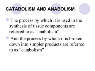 CATABOLISM AND ANABOLISM

The process by which it is used in the
synthesis of tissue components are
referred to as “anabolism”
And the process by which it is broken
down into simpler products are referred
to as “catabolism”

 