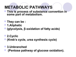 METABOLIC PATHWAYS
This is process of substance convertion in
some part of metabolism.
They can be :
1.Aliphatic
(glycolysis, β-oxidation of fatty acids)
2.Cyclic
(Kreb’s cycle, urea synthesis cycle)
3.Unbranched
 (Pentose pathway of glucose oxidation).

 