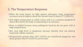 2. The Temperature Response
When the body begins its fight against pathogens, body temperature
increases several degrees above the normal value of about 37°C (98.6°F).
This higher temperature is called a fever, and it is a common symptom of
illness that shows the body is responding to an infection.
Fever is helpful because many pathogenic bacteria do not grow well at
high temperatures.
But, very high fever is dangerous because extreme heat can destroy
important cellular enzymes.
Temperatures greater than 39°C (102°F) are considered dangerous and
those greater than 41°C(105°C) can be fatal.
11
 