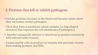 3. Proteins that kill or inhibit pathogens
Certain proteins circulate in the blood and become active when
they encounter certain pathogens.
Then they form a membrane attack complex (a ring-shaped
structure that ruptures the cell membrane of pathogens).
 Another nonspecific defense is interferon (a protein released by
cells infected with viruses).
Causes nearby cells to produce an enzyme that prevents viruses
from making proteins and RNA.
12
 
