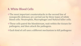 4. White Blood Cells
The most important counterattacks in the second line of
nonspecific defenses are carried out by three types of white
blood cells: Neutrophils, Macrophages and Natural killer cells.
These cells patrol the bloodstream, wait within the tissues for
pathogens, and then attack the pathogens.
Each kind of cell uses a different mechanism to kill pathogens:
13
 