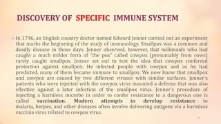 DISCOVERY OF SPECIFIC IMMUNE SYSTEM
In 1796, an English country doctor named Edward Jenner carried out an experiment
that marks the beginning of the study of immunology. Smallpox was a common and
deadly disease in those days. Jenner observed, however, that milkmaids who had
caught a much milder form of “the pox” called cowpox (presumably from cows)
rarely caught smallpox. Jenner set out to test the idea that cowpox conferred
protection against smallpox. He infected people with cowpox and as he had
predicted, many of them became immune to smallpox. We now know that smallpox
and cowpox are caused by two different viruses with similar surfaces. Jenner’s
patients who were injected with the cowpox virus mounted a defense that was also
effective against a later infection of the smallpox virus. Jenner’s procedure of
injecting a harmless microbe in order to confer resistance to a dangerous one is
called vaccination. Modern attempts to develop resistance to
malaria, herpes, and other diseases often involve delivering antigens via a harmless
vaccinia virus related to cowpox virus.
19
 