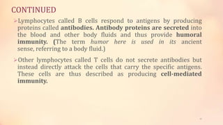 CONTINUED
Lymphocytes called B cells respond to antigens by producing
proteins called antibodies. Antibody proteins are secreted into
the blood and other body fluids and thus provide humoral
immunity. (The term humor here is used in its ancient
sense, referring to a body fluid.)
Other lymphocytes called T cells do not secrete antibodies but
instead directly attack the cells that carry the specific antigens.
These cells are thus described as producing cell-mediated
immunity.
21
 