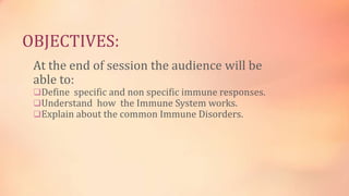 OBJECTIVES:
At the end of session the audience will be
able to:
Define specific and non specific immune responses.
Understand how the Immune System works.
Explain about the common Immune Disorders.
 