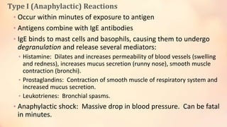 Type I (Anaphylactic) Reactions
• Occur within minutes of exposure to antigen
• Antigens combine with IgE antibodies
• IgE binds to mast cells and basophils, causing them to undergo
degranulation and release several mediators:
• Histamine: Dilates and increases permeability of blood vessels (swelling
and redness), increases mucus secretion (runny nose), smooth muscle
contraction (bronchi).
• Prostaglandins: Contraction of smooth muscle of respiratory system and
increased mucus secretion.
• Leukotrienes: Bronchial spasms.
• Anaphylactic shock: Massive drop in blood pressure. Can be fatal
in minutes.
 