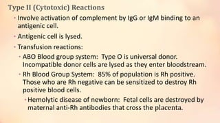 Type II (Cytotoxic) Reactions
• Involve activation of complement by IgG or IgM binding to an
antigenic cell.
• Antigenic cell is lysed.
• Transfusion reactions:
• ABO Blood group system: Type O is universal donor.
Incompatible donor cells are lysed as they enter bloodstream.
• Rh Blood Group System: 85% of population is Rh positive.
Those who are Rh negative can be sensitized to destroy Rh
positive blood cells.
•Hemolytic disease of newborn: Fetal cells are destroyed by
maternal anti-Rh antibodies that cross the placenta.
 