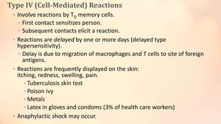 Type IV (Cell-Mediated) Reactions
• Involve reactions by TD memory cells.
• First contact sensitizes person.
• Subsequent contacts elicit a reaction.
• Reactions are delayed by one or more days (delayed type
hypersensitivity).
• Delay is due to migration of macrophages and T cells to site of foreign
antigens.
• Reactions are frequently displayed on the skin:
itching, redness, swelling, pain.
• Tuberculosis skin test
• Poison ivy
• Metals
• Latex in gloves and condoms (3% of health care workers)
• Anaphylactic shock may occur.
 